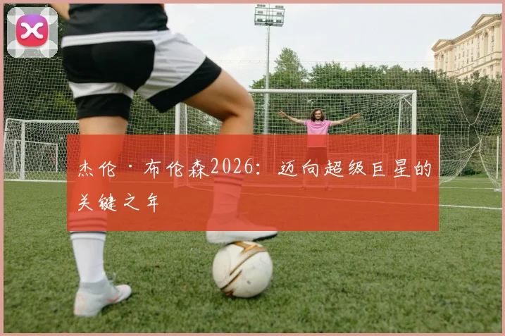 杰伦·布伦森2026:迈向超级巨星的关键之年