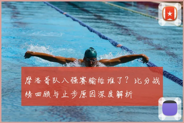 摩洛哥队八强赛输给谁了？比分战绩回顾与止步原因深度解析