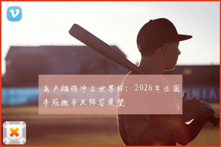 高卢雄鸡冲击世界杯：2026年法国夺冠概率及阵容展望