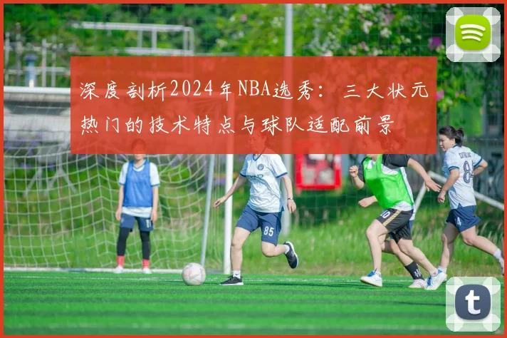 深度剖析2024年NBA选秀：三大状元热门的技术特点与球队适配前景