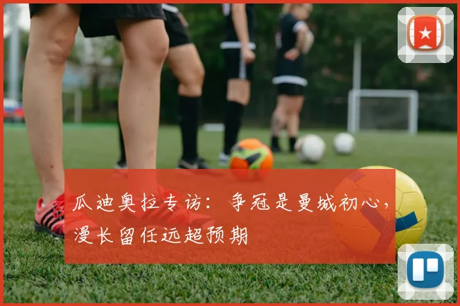 瓜迪奥拉专访：争冠是曼城初心，漫长留任远超预期