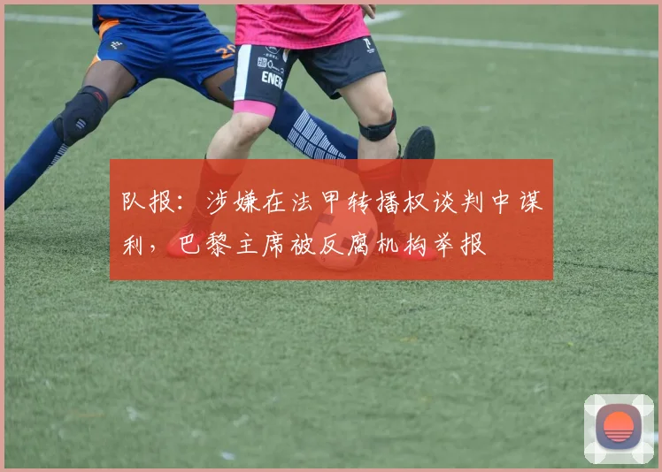 队报:涉嫌在法甲转播权谈判中谋利,巴黎主席被反腐机构举报