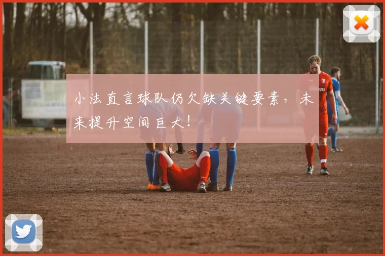 小法直言球队仍欠缺关键要素,未来提升空间巨大!