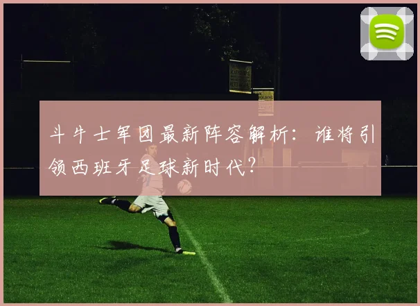 斗牛士军团最新阵容解析：谁将引领西班牙足球新时代？