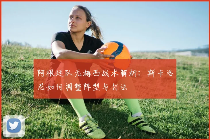 阿根廷队无梅西战术解析:斯卡洛尼如何调整阵型与打法