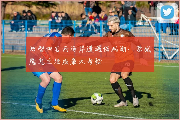 郑智坦言西海岸遭遇伤病潮，蓉城魔鬼主场成最大考验