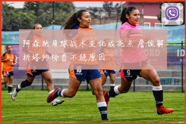 阿森纳角球战术变化成亮点 詹俊解析塔帅榜首不稳原因