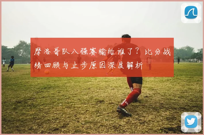 摩洛哥队八强赛输给谁了？比分战绩回顾与止步原因深度解析