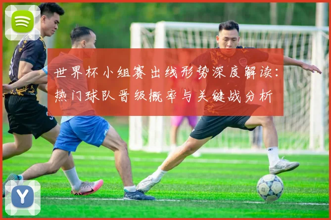 世界杯小组赛出线形势深度解读：热门球队晋级概率与关键战分析