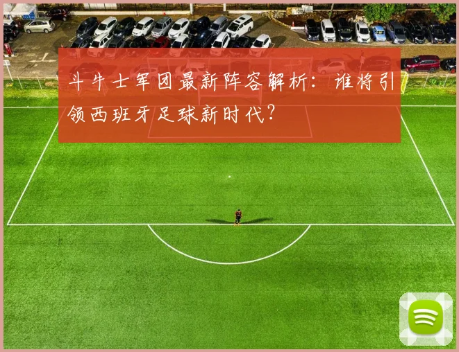 斗牛士军团最新阵容解析:谁将引领西班牙足球新时代?