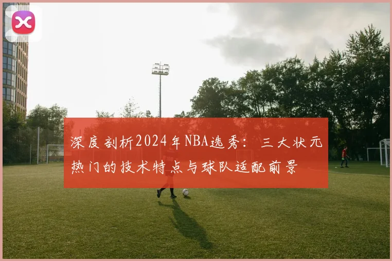 深度剖析2024年NBA选秀:三大状元热门的技术特点与球队适配前景